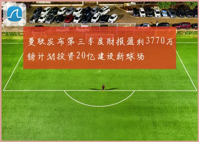 曼联发布第三季度财报盈利3770万镑计划投资20亿建设新球场