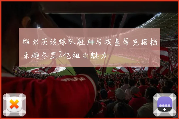 维尔茨谈球队胜利与埃基蒂克搭档乐趣尽显2亿组合魅力