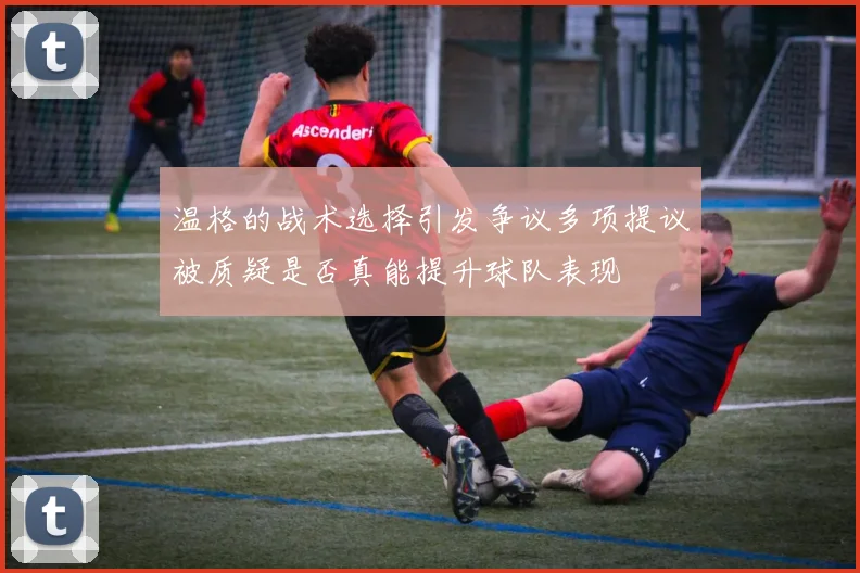 温格的战术选择引发争议多项提议被质疑是否真能提升球队表现
