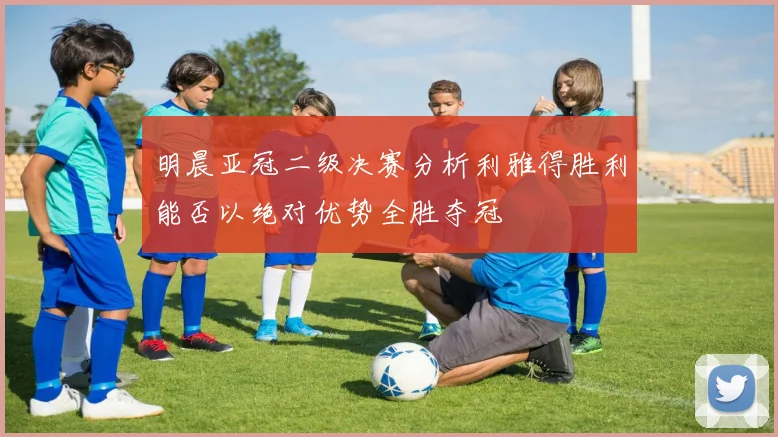 明晨亚冠二级决赛分析利雅得胜利能否以绝对优势全胜夺冠