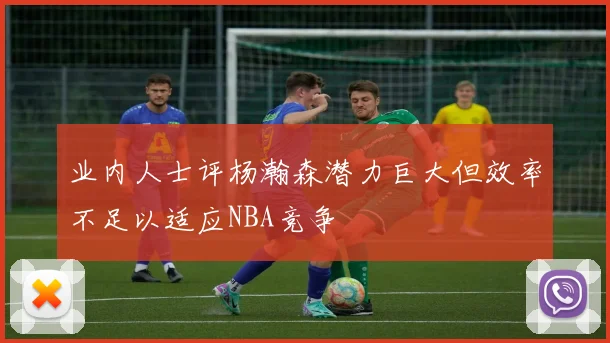 业内人士评杨瀚森潜力巨大但效率不足以适应NBA竞争