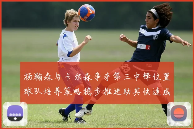 杨瀚森与卡尔森争夺第三中锋位置球队培养策略稳步推进助其快速成长