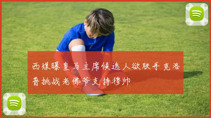西媒曝皇马主席候选人欲联手克洛普挑战老佛爷支持穆帅