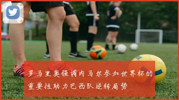 罗马里奥强调内马尔参加世界杯的重要性助力巴西队逆转局势