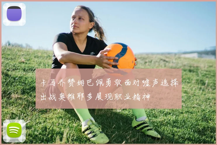 卡马乔赞姆巴佩勇敢面对嘘声选择出战奥维耶多展现职业精神
