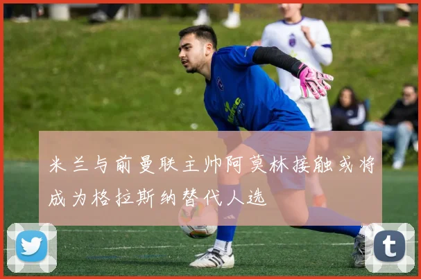 米兰与前曼联主帅阿莫林接触或将成为格拉斯纳替代人选