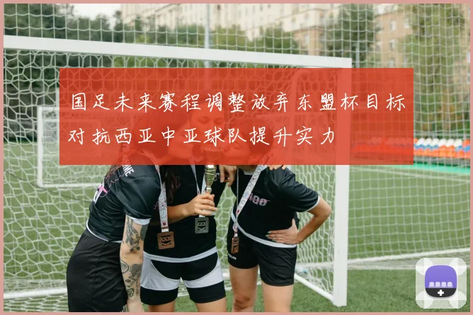 国足未来赛程调整放弃东盟杯目标对抗西亚中亚球队提升实力