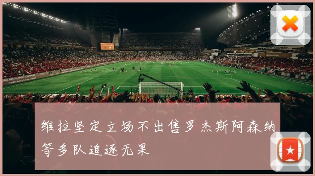 维拉坚定立场不出售罗杰斯阿森纳等多队追逐无果