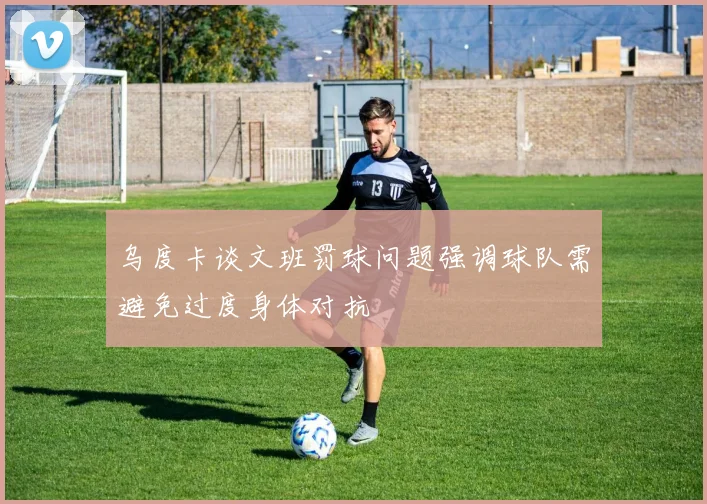 乌度卡谈文班罚球问题强调球队需避免过度身体对抗