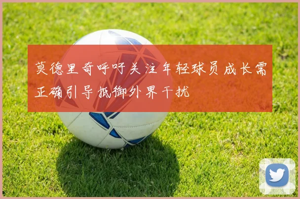 莫德里奇呼吁关注年轻球员成长需正确引导抵御外界干扰